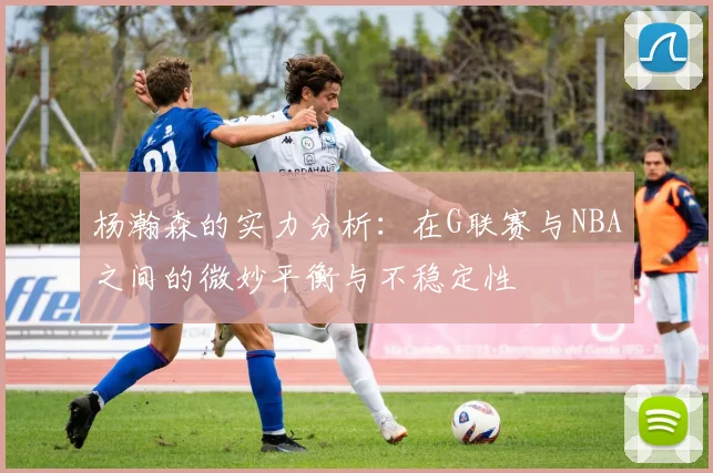 杨瀚森的实力分析：在G联赛与NBA之间的微妙平衡与不稳定性