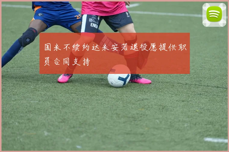 国米不续约达米安若退役愿提供职员合同支持