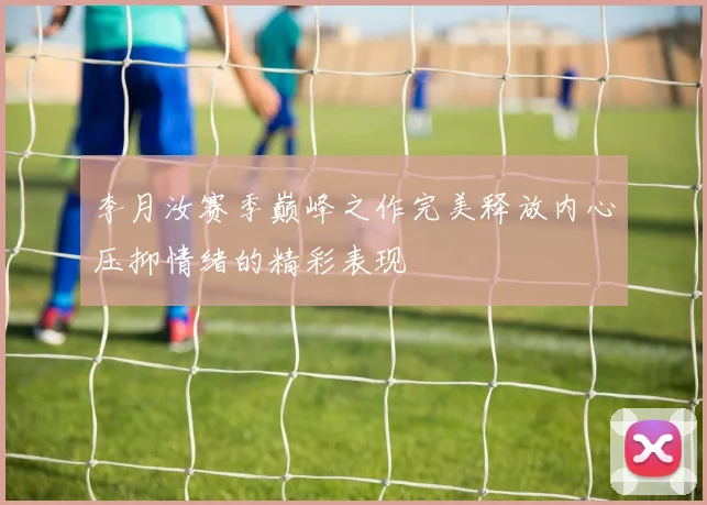 李月汝赛季巅峰之作完美释放内心压抑情绪的精彩表现