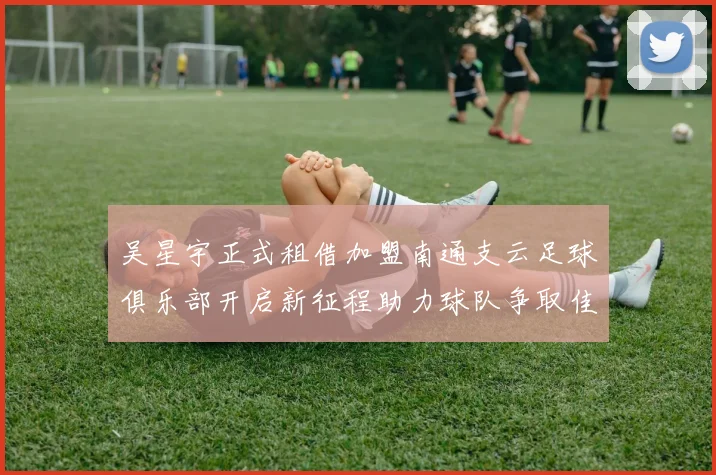 吴星宇正式租借加盟南通支云足球俱乐部开启新征程助力球队争取佳绩