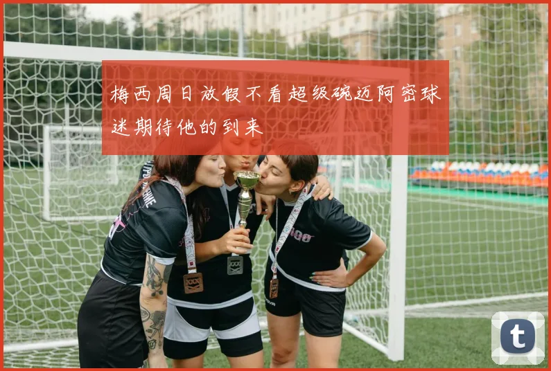 梅西周日放假不看超级碗迈阿密球迷期待他的到来