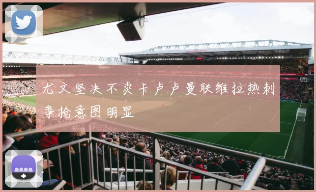 尤文坚决不卖卡卢卢曼联维拉热刺争抢意图明显