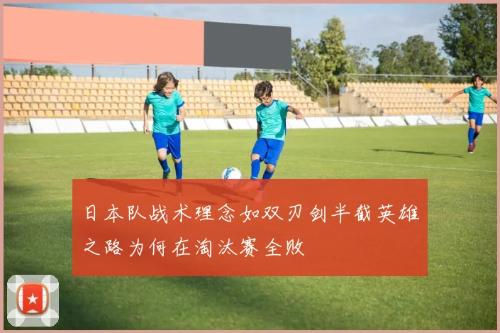 日本队战术理念如双刃剑半截英雄之路为何在淘汰赛全败