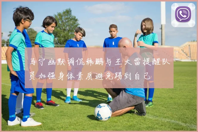 马宁幽默调侃韩鹏与王大雷提醒队员加强身体素质避免踢到自己