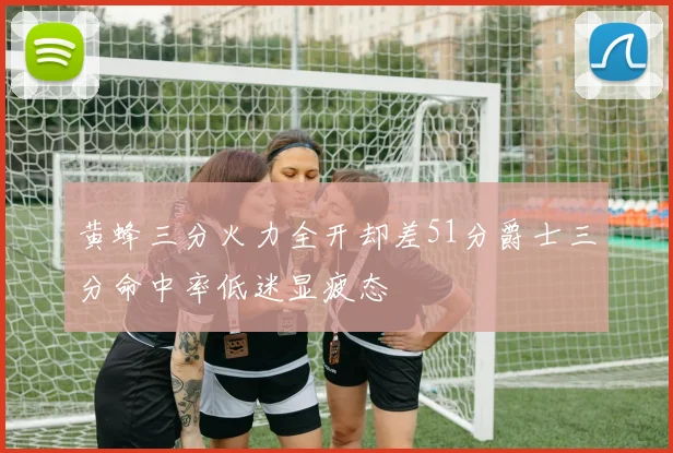 黄蜂三分火力全开却差51分爵士三分命中率低迷显疲态