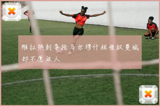 维拉热刺争抢马尔穆什租借权曼城却不愿放人