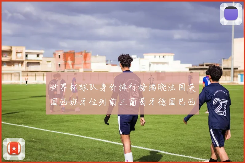 世界杯球队身价排行榜揭晓法国英国西班牙位列前三葡萄牙德国巴西身价均超九亿欧元