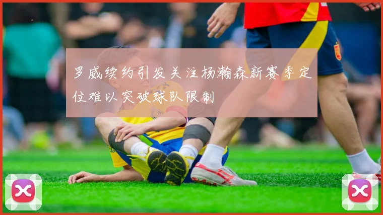 罗威续约引发关注杨瀚森新赛季定位难以突破球队限制